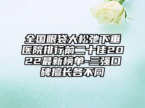 全国眼袋大松弛下垂医院排行前二十佳2022最新榜单-三强口碑擅长各不同