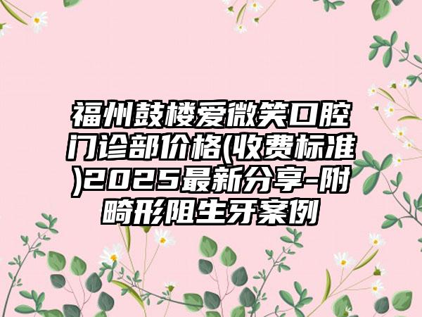 福州鼓楼爱微笑口腔门诊部价格(收费标准)2025最新分享-附畸形阻生牙案例