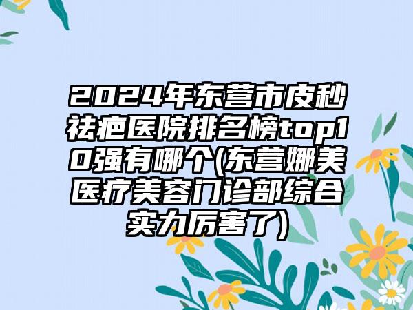 2024年东营市皮秒祛疤医院排名榜top10强有哪个(东营娜美医疗美容门诊部综合实力厉害了)