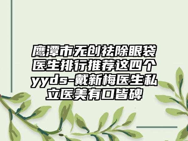 鹰潭市无创祛除眼袋医生排行推荐这四个yyds-戴新梅医生私立医美有口皆碑