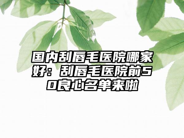 国内刮唇毛医院哪家好：刮唇毛医院前50良心名单来啦