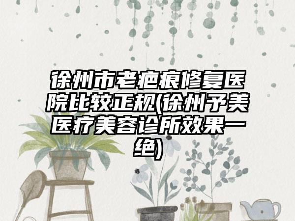 徐州市老疤痕修复医院比较正规(徐州予美医疗美容诊所效果一绝)