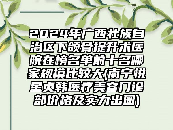 2024年广西壮族自治区下颌骨提升术医院在榜名单前十名哪家规模比较大(南宁悦星贞韩医疗美容门诊部价格及实力出圈)