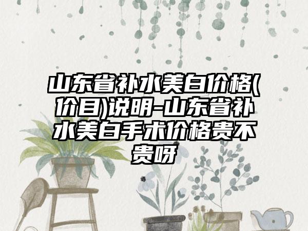 山东省补水美白价格(价目)说明-山东省补水美白手术价格贵不贵呀