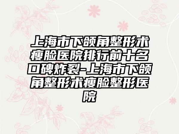 上海市下颌角整形术瘦脸医院排行前十名口碑炸裂-上海市下颌角整形术瘦脸整形医院