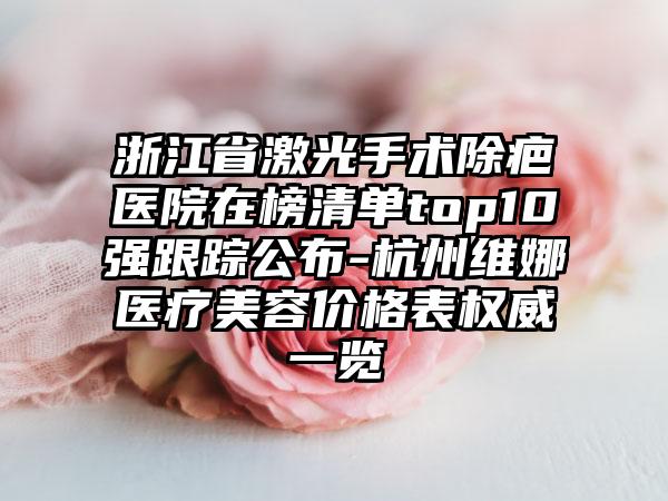 浙江省激光手术除疤医院在榜清单top10强跟踪公布-杭州维娜医疗美容价格表权威一览