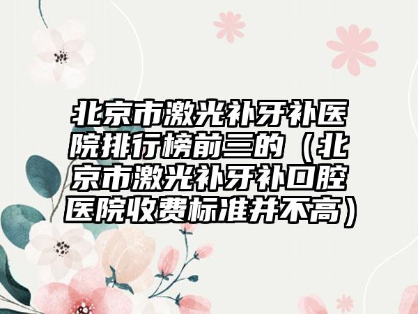 北京市激光补牙补医院排行榜前三的（北京市激光补牙补口腔医院收费标准并不高）