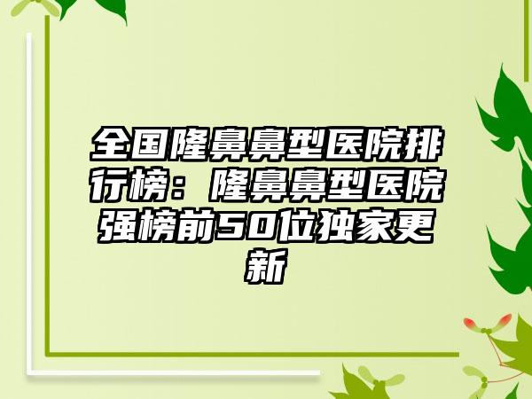 全国隆鼻鼻型医院排行榜：隆鼻鼻型医院强榜前50位独家更新