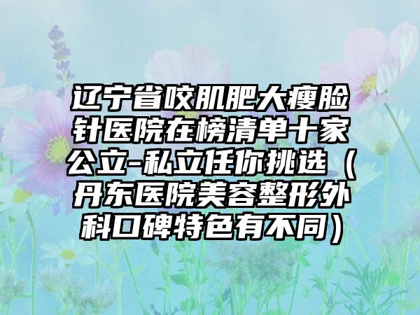 辽宁省咬肌肥大瘦脸针医院在榜清单十家公立-私立任你挑选（丹东医院美容整形外科口碑特色有不同）