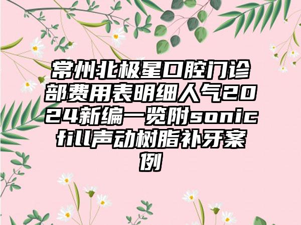 常州北极星口腔门诊部费用表明细人气2024新编一览附sonicfill声动树脂补牙案例