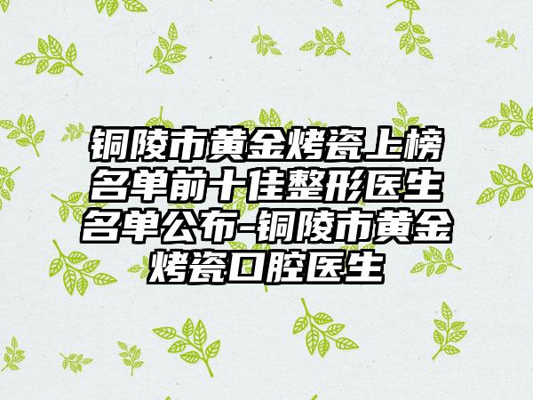 铜陵市黄金烤瓷上榜名单前十佳整形医生名单公布-铜陵市黄金烤瓷口腔医生