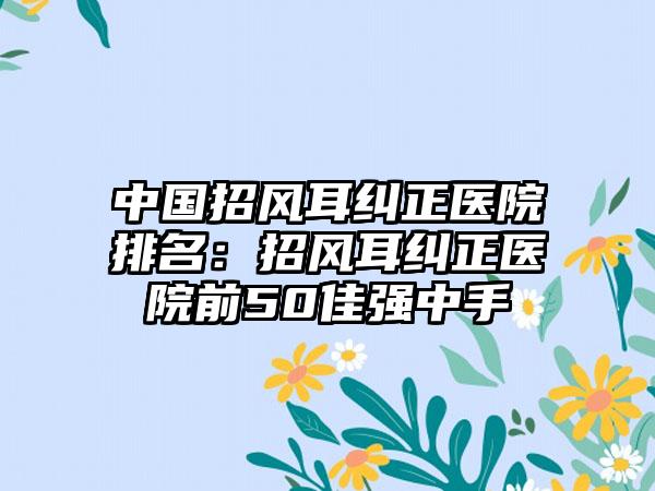 中国招风耳纠正医院排名：招风耳纠正医院前50佳强中手