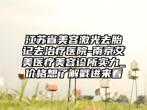 江苏省美容激光去胎记去治疗医院-南京艾美医疗美容诊所实力_价格想了解戳进来看