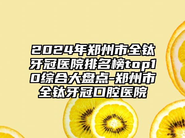 2024年郑州市全钛牙冠医院排名榜top10综合大盘点-郑州市全钛牙冠口腔医院