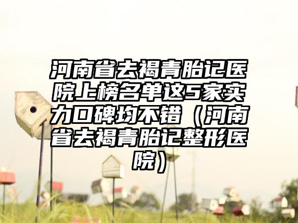 河南省去褐青胎记医院上榜名单这5家实力口碑均不错（河南省去褐青胎记整形医院）