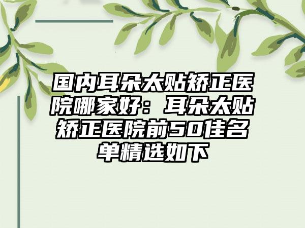 国内耳朵太贴矫正医院哪家好：耳朵太贴矫正医院前50佳名单精选如下