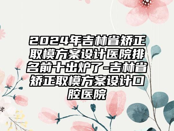 2024年吉林省矫正取模方案设计医院排名前十出炉了-吉林省矫正取模方案设计口腔医院