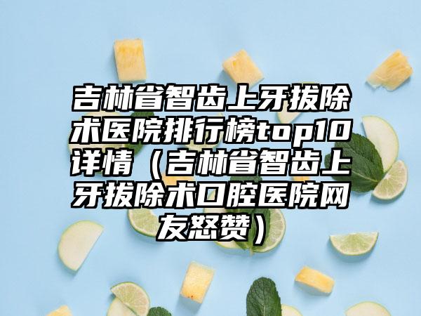 吉林省智齿上牙拔除术医院排行榜top10详情（吉林省智齿上牙拔除术口腔医院网友怒赞）