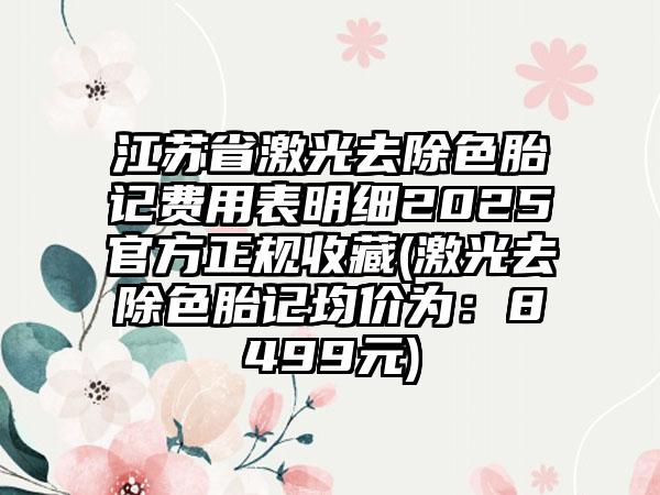 江苏省激光去除色胎记费用表明细2025官方正规收藏(激光去除色胎记均价为：8499元)