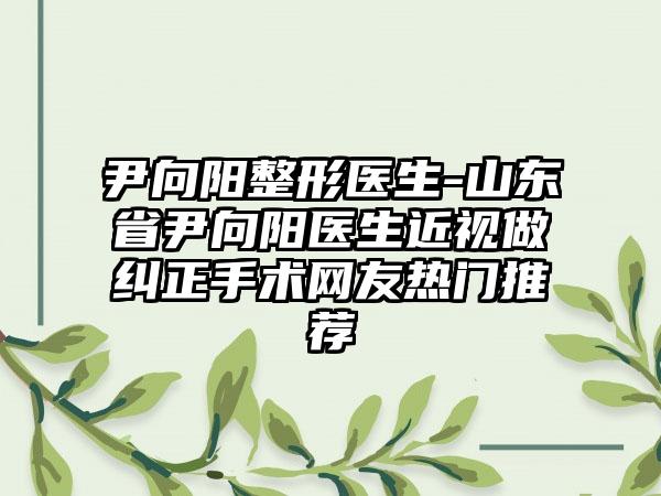 尹向阳整形医生-山东省尹向阳医生近视做纠正手术网友热门推荐