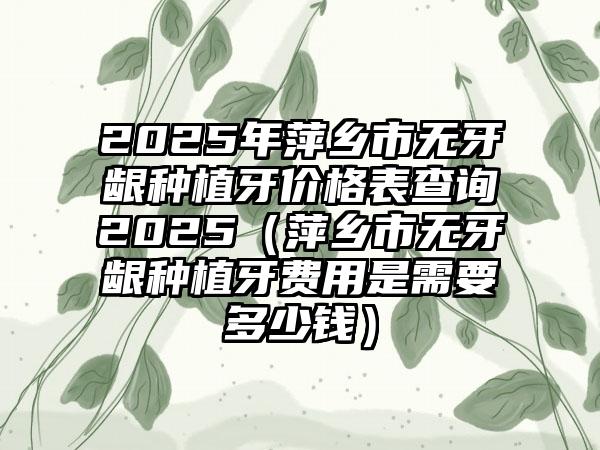 2025年萍乡市无牙龈种植牙价格表查询2025（萍乡市无牙龈种植牙费用是需要多少钱）