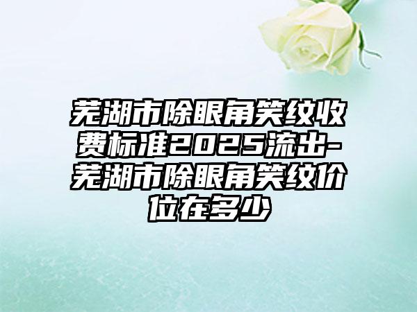 芜湖市除眼角笑纹收费标准2025流出-芜湖市除眼角笑纹价位在多少