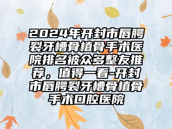 2024年开封市唇腭裂牙槽骨植骨手术医院排名被众多整友推荐，值得一看-开封市唇腭裂牙槽骨植骨手术口腔医院