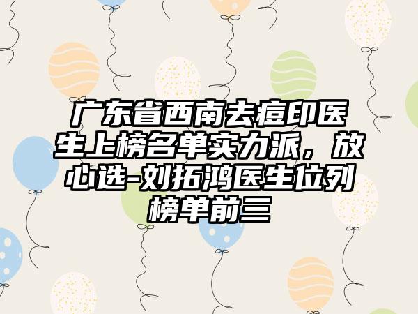 广东省西南去痘印医生上榜名单实力派，放心选-刘拓鸿医生位列榜单前三