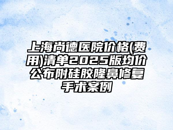 上海尚德医院价格(费用)清单2025版均价公布附硅胶隆鼻修复手术案例