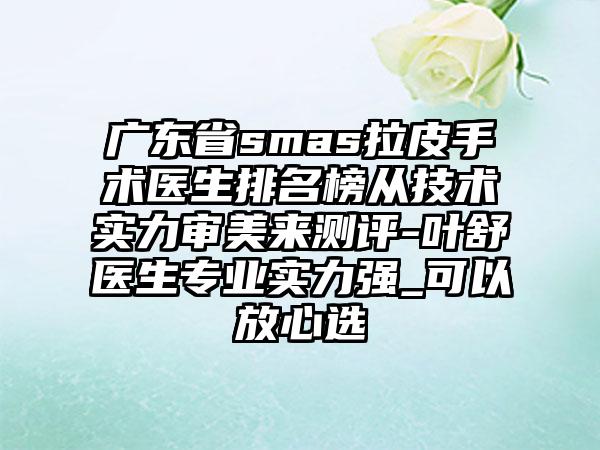 广东省smas拉皮手术医生排名榜从技术实力审美来测评-叶舒医生专业实力强_可以放心选