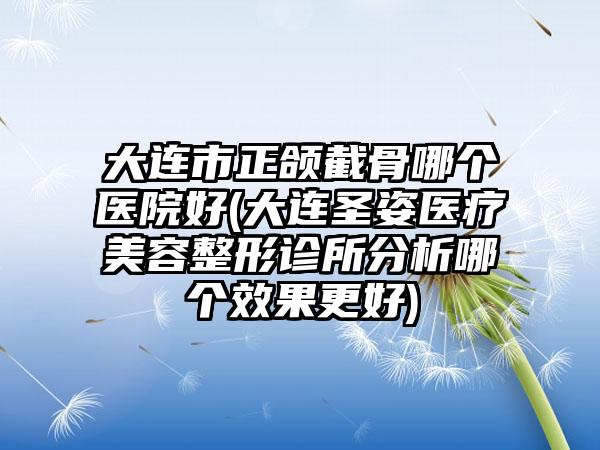 大连市正颌截骨哪个医院好(大连圣姿医疗美容整形诊所分析哪个效果更好)