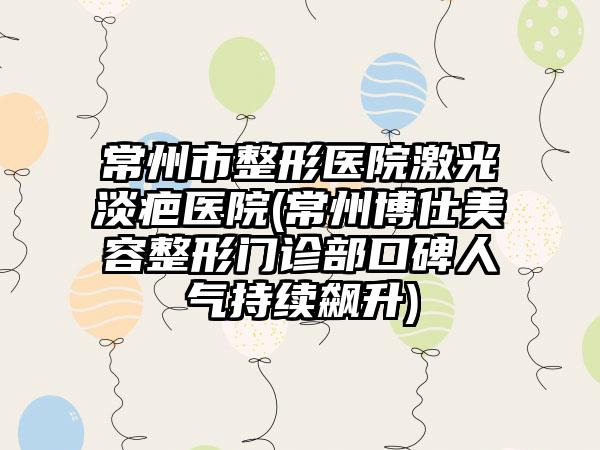 常州市整形医院激光淡疤医院(常州博仕美容整形门诊部口碑人气持续飙升)