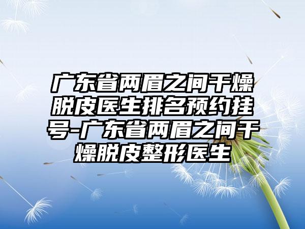 广东省两眉之间干燥脱皮医生排名预约挂号-广东省两眉之间干燥脱皮整形医生