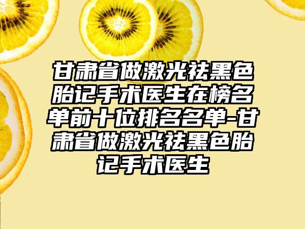 甘肃省做激光祛黑色胎记手术医生在榜名单前十位排名名单-甘肃省做激光祛黑色胎记手术医生