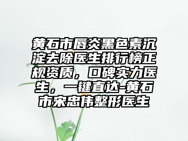 黄石市唇炎黑色素沉淀去除医生排行榜正规资质，口碑实力医生，一键直达-黄石市宋忠伟整形医生