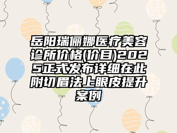 岳阳瑞俪娜医疗美容诊所价格(价目)2025正式发布详细在此附切眉法上眼皮提升案例