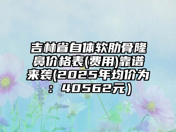 吉林省自体软肋骨隆鼻价格表(费用)靠谱来袭(2025年均价为：40562元）