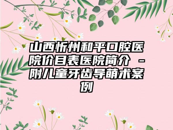 山西忻州和平口腔医院价目表医院简介 -附儿童牙齿导萌术案例