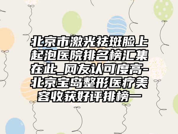 北京市激光祛斑脸上起泡医院排名榜汇集在此_网友认可度高-北京宝岛整形医疗美容收获好评排榜一