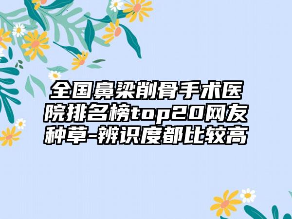 全国鼻梁削骨手术医院排名榜top20网友种草-辨识度都比较高