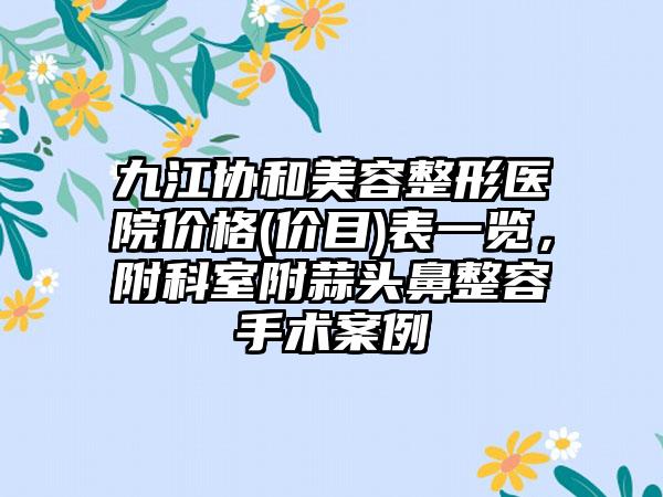 九江协和美容整形医院价格(价目)表一览，附科室附蒜头鼻整容手术案例