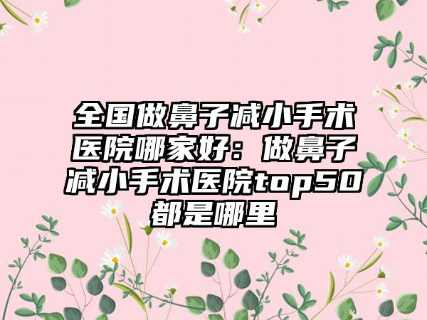 全国做鼻子减小手术医院哪家好：做鼻子减小手术医院top50都是哪里