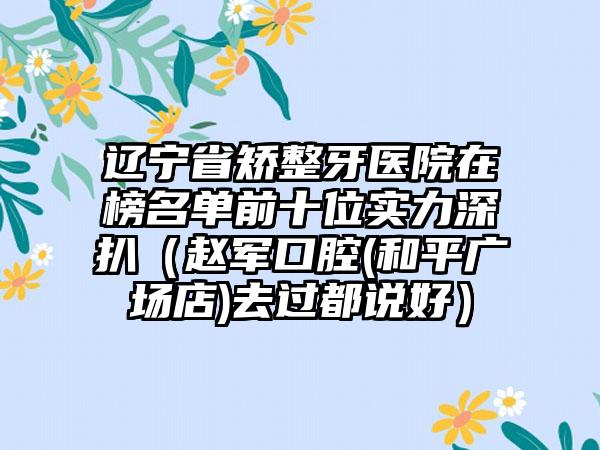 辽宁省矫整牙医院在榜名单前十位实力深扒（赵军口腔(和平广场店)去过都说好）