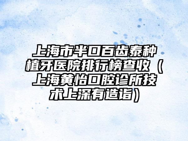 上海市半口百齿泰种植牙医院排行榜查收（上海黄怡口腔诊所技术上深有造诣）