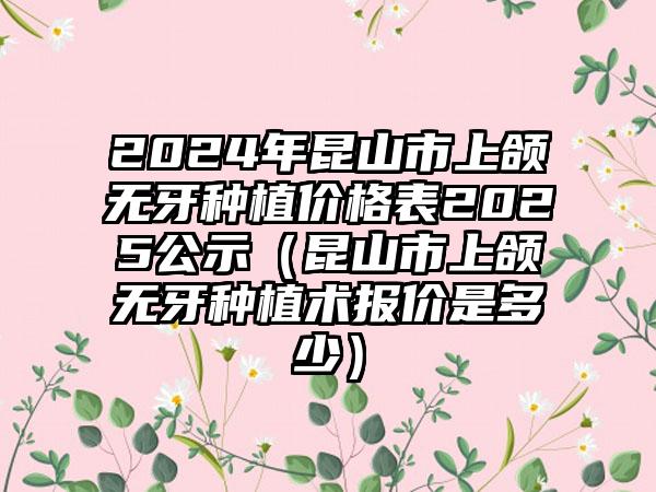 2024年昆山市上颌无牙种植价格表2025公示（昆山市上颌无牙种植术报价是多少）