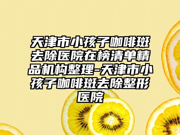 天津市小孩子咖啡斑去除医院在榜清单精品机构整理-天津市小孩子咖啡斑去除整形医院