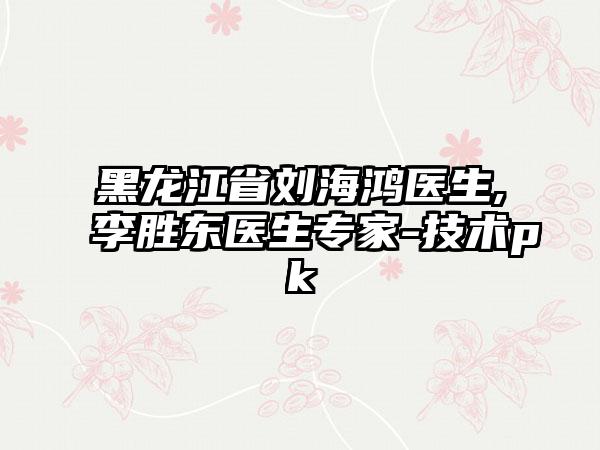 黑龙江省刘海鸿医生,李胜东医生专家-技术pk