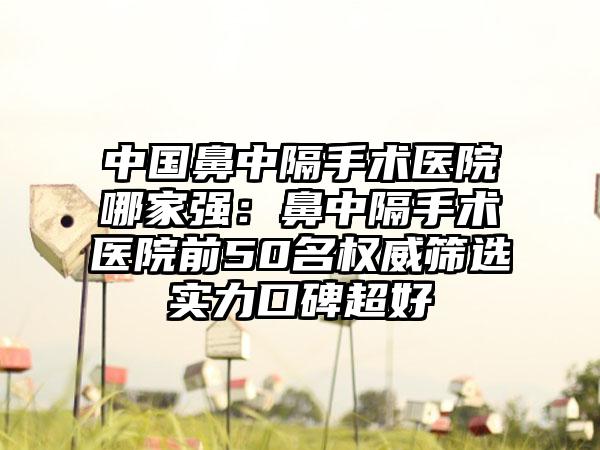 中国鼻中隔手术医院哪家强：鼻中隔手术医院前50名权威筛选实力口碑超好