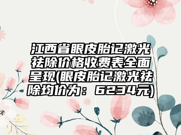 江西省眼皮胎记激光祛除价格收费表全面呈现(眼皮胎记激光祛除均价为：6234元)