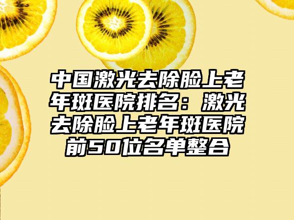 中国激光去除脸上老年斑医院排名：激光去除脸上老年斑医院前50位名单整合